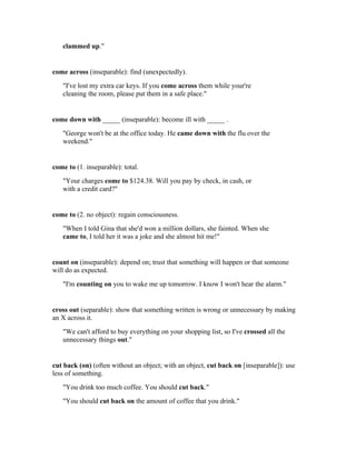 clammed up."


come across (inseparable): find (unexpectedly).
   "I've lost my extra car keys. If you come across them while your're
   cleaning the room, please put them in a safe place."


come down with _____ (inseparable): become ill with _____ .
   "George won't be at the office today. He came down with the flu over the
   weekend."


come to (1. inseparable): total.
   "Your charges come to $124.38. Will you pay by check, in cash, or
   with a credit card?"


come to (2. no object): regain consciousness.
   "When I told Gina that she'd won a million dollars, she fainted. When she
   came to, I told her it was a joke and she almost hit me!"


count on (inseparable): depend on; trust that something will happen or that someone
will do as expected.
   "I'm counting on you to wake me up tomorrow. I know I won't hear the alarm."


cross out (separable): show that something written is wrong or unnecessary by making
an X across it.
   "We can't afford to buy everything on your shopping list, so I've crossed all the
   unnecessary things out."


cut back (on) (often without an object; with an object, cut back on [inseparable]): use
less of something.
   "You drink too much coffee. You should cut back."
   "You should cut back on the amount of coffee that you drink."
 