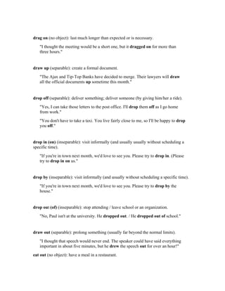 drag on (no object): last much longer than expected or is necessary.
   "I thought the meeting would be a short one, but it dragged on for more than
   three hours."


draw up (separable): create a formal document.
   "The Ajax and Tip-Top Banks have decided to merge. Their lawyers will draw
   all the official documents up sometime this month."


drop off (separable): deliver something; deliver someone (by giving him/her a ride).
   "Yes, I can take those letters to the post office. I'll drop them off as I go home
   from work."
   "You don't have to take a taxi. You live fairly close to me, so I'll be happy to drop
   you off."


drop in (on) (inseparable): visit informally (and usually usually without scheduling a
specific time).
   "If you're in town next month, we'd love to see you. Please try to drop in. (Please
   try to drop in on us."


drop by (inseparable): visit informally (and usually without scheduling a specific time).
   "If you're in town next month, we'd love to see you. Please try to drop by the
   house."


drop out (of) (inseparable): stop attending / leave school or an organization.
   "No, Paul isn't at the university. He dropped out. / He dropped out of school."


draw out (separable): prolong something (usually far beyond the normal limits).
   "I thought that speech would never end. The speaker could have said everything
   important in about five minutes, but he drew the speech out for over an hour!"
eat out (no object): have a meal in a restaurant.
 