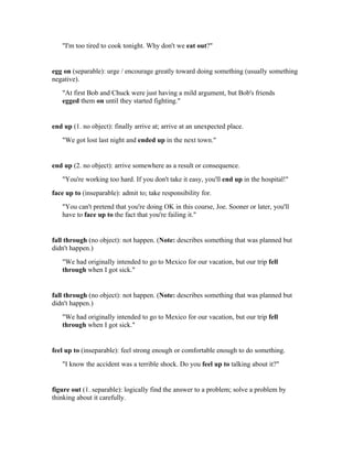 "I'm too tired to cook tonight. Why don't we eat out?"


egg on (separable): urge / encourage greatly toward doing something (usually something
negative).
   "At first Bob and Chuck were just having a mild argument, but Bob's friends
   egged them on until they started fighting."


end up (1. no object): finally arrive at; arrive at an unexpected place.
   "We got lost last night and ended up in the next town."


end up (2. no object): arrive somewhere as a result or consequence.
   "You're working too hard. If you don't take it easy, you'll end up in the hospital!"
face up to (inseparable): admit to; take responsibility for.
   "You can't pretend that you're doing OK in this course, Joe. Sooner or later, you'll
   have to face up to the fact that you're failing it."


fall through (no object): not happen. (Note: describes something that was planned but
didn't happen.)
   "We had originally intended to go to Mexico for our vacation, but our trip fell
   through when I got sick."


fall through (no object): not happen. (Note: describes something that was planned but
didn't happen.)
   "We had originally intended to go to Mexico for our vacation, but our trip fell
   through when I got sick."


feel up to (inseparable): feel strong enough or comfortable enough to do something.
   "I know the accident was a terrible shock. Do you feel up to talking about it?"


figure out (1. separable): logically find the answer to a problem; solve a problem by
thinking about it carefully.
 