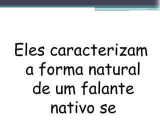Eles caracterizam a forma natural de um falante nativo se expressar.