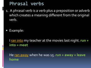 Phrasalverbs 1.  A phrasal verb is a verb plus a preposition or adverb which creates a meaning different from the original verb. Example: I ran intomy teacher at the movies last night. run + into = meet He ran awaywhen he was 15. run + away = leave home 