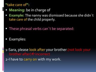 “takecare of”:Meaning:be in charge ofExample:The nanny was dismissed because she didn`t takecare of the child properly.Thesephrasalverbscan`tbeseparated:Examples:1-Sara, pleaselook afteryourbrother.(not look yourbrotherafter)incorrect2-I havetocarryonwith my work.