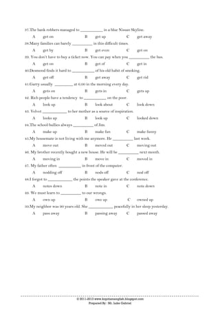 © 2011-2013 www.kopitiamenglish.blogspot.com
Prepared By : Mr. Luke Gabriel
37.The bank robbers managed to ___________ in a blue Nissan Skyline.
A get on B get up C get away
38.Many families can barely __________ in this difficult times.
A get by B get even C get on
39. You don’t have to buy a ticket now. You can pay when you __________ the bus.
A get on B get of C get in
40.Desmond finds it hard to ___________ of his old habit of smoking.
A get off B get away C get rid
41.Garry usually _________ at 6.00 in the morning every day.
A gets on B gets in C gets up
42. Rich people have a tendency to ___________ on the poor.
A look up B look about C look down
43. Velvet ____________ to her mother as a source of inspiration.
A looks up B look up C looked down
44.The school bullies always __________ of Jim.
A make up B make fun C make funny
45.My housemate is not living with me anymore. He __________ last week.
A move out B moved out C moving out
46. My brother recently bought a new house. He will be __________ next month.
A moving in B move in C moved in
47. My father often ___________ in front of the computer.
A nodding off B nods off C nod off
48.I forgot to ____________ the points the speaker gave at the conference.
A notes down B note in C note down
49. We must learn to __________ to our wrongs.
A own up B owe up C owned up
50.My neighbor was 90 years old. She ____________ peacefully in her sleep yesterday.
A pass away B passing away C passed away
 