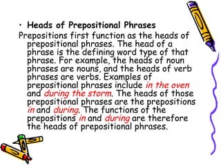 Heads of Prepositional Phrases Prepositions first function as the heads of prepositional phrases. The head of a phrase is the defining word type of that phrase. For example, the heads of noun phrases are nouns, and the heads of verb phrases are verbs. Examples of prepositional phrases include  in the oven  and  during the storm . The heads of those prepositional phrases are the prepositions  in  and  during . The functions of the prepositions  in   and  during  are therefore the heads of prepositional phrases. 
