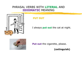 PHRASAL VERBS WITH LITERAL AND 
IDIOMATIC MEANING 
PUT OUT 
I always put out the cat at night. 
Put out the cigarette, please. 
(extinguish) 
 