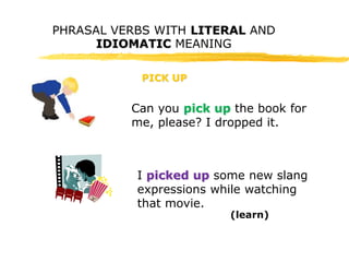 PHRASAL VERBS WITH LITERAL AND 
IDIOMATIC MEANING 
PICK UP 
Can you pick up the book for 
me, please? I dropped it. 
I picked up some new slang 
expressions while watching 
that movie. 
(learn) 
 