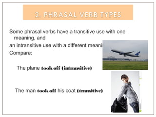Some phrasal verbs have a transitive use with one
meaning, and
an intransitive use with a different meaning.
Compare:
The plane tookoff (intransitive)
The man tookoff his coat (transitive)
 