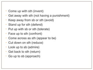 • Come up with sth (invent)
• Get away with sth (not having a punishment)
• Keep away from sb or sth (avoid)
• Stand up for sth (defend)
• Put up with sb or sth (tolerate)
• Face up to sth (confront)
• Come across as sth (appear to be)
• Cut down on sth (reduce)
• Look up to sb (admire)
• Get back to sth (return)
• Go up to sb (approach)
 