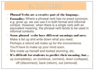 • Phrasal Verbs are a creative part of the language.
• Formality: Where a phrasal verb has no exact synonym,
e.g. grow up, we can use it in both formal and informal
context. However, when there is a single verb with an
equivalent meaning, the phrasal verb tends to be used in
informal contexts.
• Some phrasal verbs have different meanings and uses.
Make a list up and write down what you need.
Perhaps a refund will make up for the incovenience.
You’ll have to make up your mind soon.
She made up herself and looked stunning, etc.
• It’s difficult forstudents to predict theirmeaning, but…
up (completely), on (continue, connect), down (collapse),
off (disconnect), back (return), out (removal)
 
