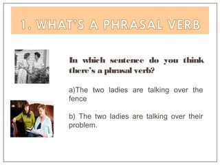 In which sentence do you think
there’s a phrasal verb?
a)The two ladies are talking over the
fence
b) The two ladies are talking over their
problem.
 