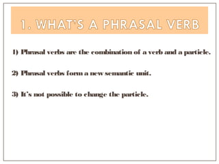 1) Phrasal verbs are the combination of a verb and a particle.
2) Phrasal verbs form a new semantic unit.
3) It’s not possible to change the particle.
 
