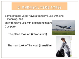 Some phrasal verbs have a transitive use with one
meaning, and
an intransitive use with a different meaning.
Compare:
The plane took off (intransitive)
The man took off his coat (transitive)
 