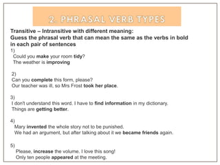 Transitive – Intransitive with different meaning:
Guess the phrasal verb that can mean the same as the verbs in bold
in each pair of sentences
1)
Could you make your room tidy?
The weather is improving
2)
Can you complete this form, please?
Our teacher was ill, so Mrs Frost took her place.
3)
I don't understand this word. I have to find information in my dictionary.
Things are getting better.
4)
Mary invented the whole story not to be punished.
We had an argument, but after talking about it we became friends again.
5)
Please, increase the volume. I love this song!
Only ten people appeared at the meeting.
 