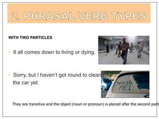 WITH TWO PARTICLES
• It all comes down to living or dying.
• Sorry, but I haven’t got round to cleaning
the car yet.
They are transitive and the object (noun or pronoun) is placed after the second parti
 