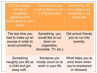 The last gadget,
vehicle or
household
appliance that
broke down in your
house
The last time you
had to dress up for
a costume party
Something old
and useless you
would like to do
away with
The last time you
had to make up an
excuse in order to
avoid something.
Something you
would like to cut
down on
(cigarattes,
chocolate, TV, etc.)
Old school friends
you’ve run into
recently.
Something
naughty you did as
a child and got
away with .
Someone you
mostly count on at
work/ in your life
What helps you to
wind down when
you’re knackered
or stressed.
 
