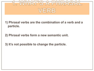1) Phrasal verbs are the combination of a verb and a
particle.
2) Phrasal verbs form a new semantic unit.
3) It’s not possible to change the particle.
 