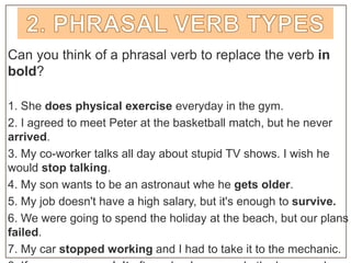 Can you think of a phrasal verb to replace the verb in
bold?
1. She does physical exercise everyday in the gym.
2. I agreed to meet Peter at the basketball match, but he never
arrived.
3. My co-worker talks all day about stupid TV shows. I wish he
would stop talking.
4. My son wants to be an astronaut whe he gets older.
5. My job doesn't have a high salary, but it's enough to survive.
6. We were going to spend the holiday at the beach, but our plans
failed.
7. My car stopped working and I had to take it to the mechanic.
 