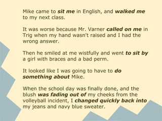 Mike came to sit me in English, and walked me
to my next class.
It was worse because Mr. Varner called on me in
Trig when my hand wasn't raised and I had the
wrong answer.
Then he smiled at me wistfully and went to sit by
a girl with braces and a bad perm.
It looked like I was going to have to do
something about Mike.
When the school day was finally done, and the
blush was fading out of my cheeks from the
volleyball incident, I changed quickly back into
my jeans and navy blue sweater.
 