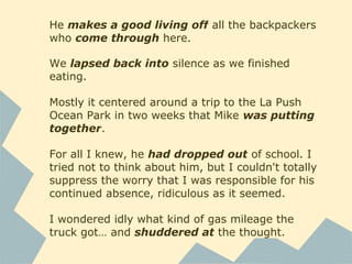 He makes a good living off all the backpackers
who come through here.
We lapsed back into silence as we finished
eating.
Mostly it centered around a trip to the La Push
Ocean Park in two weeks that Mike was putting
together.
For all I knew, he had dropped out of school. I
tried not to think about him, but I couldn't totally
suppress the worry that I was responsible for his
continued absence, ridiculous as it seemed.
I wondered idly what kind of gas mileage the
truck got… and shuddered at the thought.
 