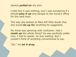 Jessica pulled on my arm.
I told him it was nothing, but I was wondering if I
should play it up and escape to the nurse's office
for the next hour.
The way she looked at Mike left little doubt that
she would be up for anything he suggested.
My mind was spinning with confusion. Had I
made up the whole thing? He was perfectly polite
now. I had to speak; he was waiting. But I
couldn't think of anything conventional to say.
"Oh." He let it drop.
 