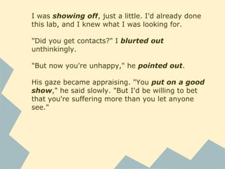 I was showing off, just a little. I'd already done
this lab, and I knew what I was looking for.
"Did you get contacts?" I blurted out
unthinkingly.
"But now you're unhappy," he pointed out.
His gaze became appraising. "You put on a good
show," he said slowly. "But I'd be willing to bet
that you're suffering more than you let anyone
see."
 