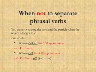 When not to separate
phrasal verbs
• You cannot separate the verb and the particle when the
object is longer than
four words.
Mr. Wilson call off his 3:30 appointment
with Dr. Smith.
Mr. Wilson call his 3:30 appointment
with Dr. Smith off. (incorrect)
 