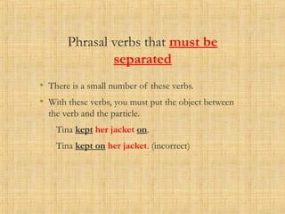 Phrasal verbs that must be
separated
• There is a small number of these verbs.
• With these verbs, you must put the object between
the verb and the particle.
Tina kept her jacket on.
Tina kept on her jacket. (incorrect)
 
