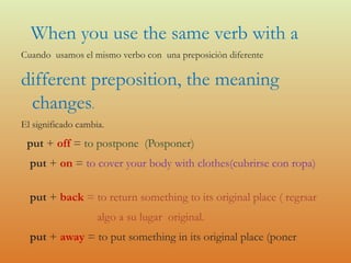 When you use the same verb with a
Cuando usamos el mismo verbo con una preposiciòn diferente
different preposition, the meaning
changes.
El significado cambia.
put + off = to postpone (Posponer)
put + on = to cover your body with clothes(cubrirse con ropa)
put + back = to return something to its original place ( regrsar
algo a su lugar original.
put + away = to put something in its original place (poner
 