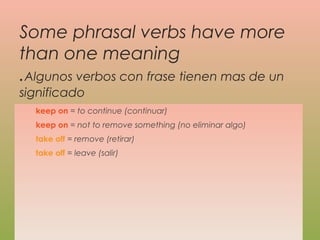Some phrasal verbs have more
than one meaning
.Algunos verbos con frase tienen mas de un
significado
keep on = to continue (continuar)
keep on = not to remove something (no eliminar algo)
take off = remove (retirar)
take off = leave (salir)
 