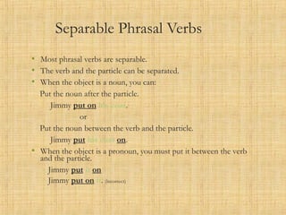 Separable Phrasal Verbs
• Most phrasal verbs are separable.
• The verb and the particle can be separated.
• When the object is a noun, you can:
Put the noun after the particle.
Jimmy put on his coat.
or
Put the noun between the verb and the particle.
Jimmy put his coat on.
• When the object is a pronoun, you must put it between the verb
and the particle.
Jimmy put it on
Jimmy put on it. (incorrect)
 