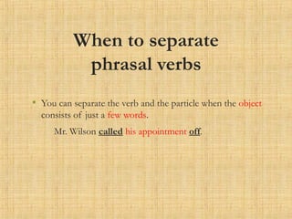 When to separate
phrasal verbs
• You can separate the verb and the particle when the object
consists of just a few words.
Mr. Wilson called his appointment off.
 