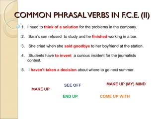 COMMON PHRASALVERBS IN F.C.E. (II)COMMON PHRASALVERBS IN F.C.E. (II)
1. I need to think of a solution for the problems in the company.
2. Sara’s son refused to study and he finished working in a bar.
3. She cried when she said goodbye to her boyfriend at the station.
4. Students have to invent a curious incident for the journalists
contest.
5. I haven’t taken a decision about where to go next summer.
END UP
SEE OFF
COME UP WITH
MAKE UP
MAKE UP (MY) MIND
 