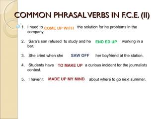COMMON PHRASALVERBS IN F.C.E. (II)COMMON PHRASALVERBS IN F.C.E. (II)
1. I need to the solution for he problems in the
company.
2. Sara’s son refused to study and he working in a
bar.
3. She cried when she her boyfriend at the station.
4. Students have a curious incident for the journalists
contest.
5. I haven’t about where to go next summer.
END ED UP
SAW OFF
COME UP WITH
TO MAKE UP
MADE UP MY MIND
 