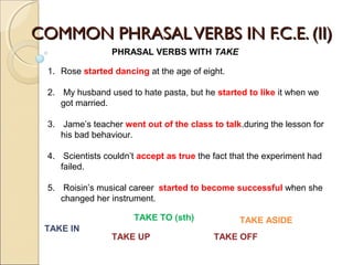 CCOOMMMMOONN PPHHRRAASSAALL VVEERRBBSS IINN FF..CC..EE.. ((IIII)) 
PHRASAL VERBS WITH TAKE 
1. Rose started dancing at the age of eight. 
2. My husband used to hate pasta, but he started to like it when we 
got married. 
3. Jame’s teacher went out of the class to talk.during the lesson for 
his bad behaviour. 
4. Scientists couldn’t accept as true the fact that the experiment had 
failed. 
5. Roisin’s musical career started to become successful when she 
changed her instrument. 
TAKE TO (sth) 
TAKE IN 
TAKE ASIDE 
TAKE UP TAKE OFF 
 
