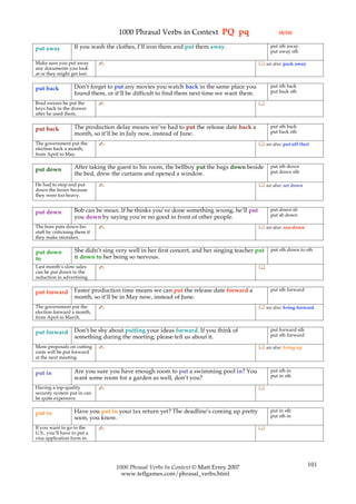 1000 Phrasal Verbs in Context PQ pq                              (8/10)

                   If you wash the clothes, I’ll iron them and put them away.                     put sth away
put away                                                                                          put away sth

Make sure you put away         ✍                                                             see also: pack away
any documents you look
at or they might get lost.

                   Don’t forget to put any movies you watch back in the same place you            put sth back
put back                                                                                          put back sth
                   found them, or it’ll be difficult to find them next time we want them.
Brad swears he put the         ✍                                                            
keys back in the drawer
after he used them.

                   The production delay means we’ve had to put the release date back a            put sth back
put back                                                                                          put back sth
                   month, so it’ll be in July now, instead of June.
The government put the         ✍                                                             see also: put off (for)
election back a month,
from April to May.

                   After taking the guest to his room, the bellboy put the bags down beside       put sth down
put down                                                                                          put down sth
                   the bed, drew the curtains and opened a window.
He had to stop and put         ✍                                                             see also: set down
down the boxes because
they were too heavy.


                   Bob can be mean. If he thinks you’ve done something wrong, he’ll put           put down sb
put down                                                                                          put sb down
                   you down by saying you’re no good in front of other people.
The boss puts down his         ✍                                                             see also: run down
staff by criticising them if
they make mistakes.

                    She didn’t sing very well in her first concert, and her singing teacher put   put sth down to sth
put down
to                  it down to her being so nervous.
Last month’s slow sales        ✍                                                            
can be put down to the
reduction in advertising.

                   Faster production time means we can put the release date forward a             put sth forward
put forward
                   month, so it’ll be in May now, instead of June.
The government put the         ✍                                                             see also: bring forward
election forward a month,
from April to March.

                   Don’t be shy about putting your ideas forward. If you think of                 put forward sth
put forward                                                                                       put sth forward
                   something during the meeting, please tell us about it.
More proposals on cutting      ✍                                                             see also: bring up
costs will be put forward
at the next meeting.

                   Are you sure you have enough room to put a swimming pool in? You               put sth in
put in                                                                                            put in sth
                   want some room for a garden as well, don’t you?
Having a top-quality           ✍                                                            
security system put in can
be quite expensive.

                   Have you put in your tax return yet? The deadline’s coming up pretty           put in sth
put in                                                                                            put sth in
                   soon, you know.
If you want to go to the       ✍                                                            
U.S., you’ll have to put a
visa application form in.




                                    1000 Phrasal Verbs In Context © Matt Errey 2007                                 101
                                      www.teflgames.com/phrasal_verbs.html
 