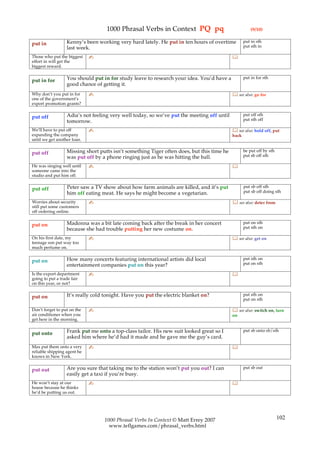 1000 Phrasal Verbs in Context PQ pq                                (9/10)

                  Kenny’s been working very hard lately. He put in ten hours of overtime          put in sth
put in                                                                                            put sth in
                  last week.
Those who put the biggest    ✍                                                             
effort in will get the
biggest reward.

                  You should put in for study leave to research your idea. You’d have a           put in for sth
put in for
                  good chance of getting it.
Why don’t you put in for     ✍                                                              see also: go for
one of the government’s
export promotion grants?

                  Adia’s not feeling very well today, so we’ve put the meeting off until          put off sth
put off                                                                                           put sth off
                  tomorrow.
We’ll have to put off        ✍                                                              see also: hold off, put
expanding the company                                                                      back
until we get another loan.

                  Missing short putts isn’t something Tiger often does, but this time he          be put off by sth
put off                                                                                           put sb off sth
                  was put off by a phone ringing just as he was hitting the ball.
He was singing well until    ✍                                                             
someone came into the
studio and put him off.

                  Peter saw a TV show about how farm animals are killed, and it’s put             put sb off sth
put off                                                                                           put sb off doing sth
                  him off eating meat. He says he might become a vegetarian.
Worries about security       ✍                                                              see also: deter from
still put some customers
off ordering online.

                  Madonna was a bit late coming back after the break in her concert               put on sth
put on                                                                                            put sth on
                  because she had trouble putting her new costume on.
On his first date, my        ✍                                                              see also: get on
teenage son put way too
much perfume on.

                  How many concerts featuring international artists did local                     put sth on
put on                                                                                            put on sth
                  entertainment companies put on this year?
Is the export department     ✍                                                             
going to put a trade fair
on this year, or not?

                  It’s really cold tonight. Have you put the electric blanket on?                 put sth on
put on                                                                                            put on sth

Don’t forget to put on the   ✍                                                              see also: switch on, turn
air conditioner when you                                                                   on
get here in the morning.

                  Frank put me onto a top-class tailor. His new suit looked great so I            put sb onto sb/sth
put onto
                  asked him where he’d had it made and he gave me the guy’s card.
Max put them onto a very     ✍                                                             
reliable shipping agent he
knows in New York.

                  Are you sure that taking me to the station won’t put you out? I can             put sb out
put out
                  easily get a taxi if you’re busy.
He won’t stay at our         ✍                                                             
house because he thinks
he’d be putting us out.




                                  1000 Phrasal Verbs In Context © Matt Errey 2007                                     102
                                    www.teflgames.com/phrasal_verbs.html
 