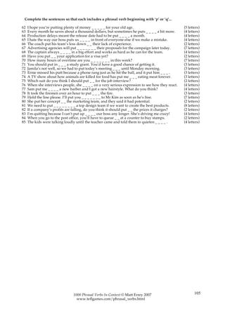 Complete the sentences so that each includes a phrasal verb beginning with ‘p’ or ‘q’...

62   I hope you’re putting plenty of money _ _ _ _ _ for your old age.                             (5 letters)
63   Every month he saves about a thousand dollars, but sometimes he puts _ _ _ _ a bit more.      (4 letters)
64   Production delays meant the release date had to be put _ _ _ _ a month.                       (4 letters)
65   I hate the way our boss puts us _ _ _ _ in front of everyone else if we make a mistake.       (4 letters)
66   The coach put his team’s loss down _ _ their lack of experience.                              (2 letters)
67   Advertising agencies will put _ _ _ _ _ _ _ their proposals for the campaign later today.     (7 letters)
68   The captain always _ _ _ _ in a big effort and works as hard as he can for the team.          (4 letters)
69   Have you put _ _ your application for a visa yet?                                             (2 letters)
70   How many hours of overtime are you _ _ _ _ _ _ _ in this week?                                (7 letters)
71   You should put in _ _ _ a study grant. You’d have a good chance of getting it.                (3 letters)
72   Jamila’s not well, so we had to put today’s meeting _ _ _ until Monday morning.               (3 letters)
73   Ernie missed his putt because a phone rang just as he hit the ball, and it put him _ _ _ .    (3 letters)
74   A TV show about how animals are killed for food has put me _ _ _ eating meat forever.         (3 letters)
75   Which suit do you think I should put _ _ for the job interview?                               (2 letters)
76   When she interviews people, she _ _ _ _ on a very serious expression to see how they react.   (4 letters)
77   Sam put me _ _ _ _ a new barber and I got a new hairstyle. What do you think?                 (4 letters)
78   It took the firemen over an hour to put _ _ _ the fire.                                       (3 letters)
79   Hold the line please. I’ll put you _ _ _ _ _ _ _ to Mr Kim as soon as he’s free.              (7 letters)
80   She put her concept _ _ the marketing team, and they said it had potential.                   (2 letters)
81   We need to put _ _ _ _ _ _ _ _ a top design team if we want to create the best products.      (8 letters)
82   If a company’s profits are falling, do you think it should put _ _ the prices it charges?     (2 letters)
83   I’m quitting because I can’t put up _ _ _ _ our boss any longer. She’s driving me crazy!      (4 letters)
84   When you go to the post office, you’ll have to queue _ _ at a counter to buy stamps.          (2 letters)
85   The kids were talking loudly until the teacher came and told them to quieten _ _ _ _ .        (4 letters)




                                1000 Phrasal Verbs In Context © Matt Errey 2007                           105
                                  www.teflgames.com/phrasal_verbs.html
 
