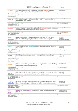 1000 Phrasal Verbs in Context R r                                    (2/5)

                   The new marketing plan was a great success. It resulted in a lot of             result in sth
result in
                   interest in their products and a significant increase in sales.
The new tax regulations        ✍                                                               see also: lead to
resulted in many small
firms starting up.

                   They tried living in a different city but it didn’t work out, so they’re        return to sth
return to
                   returning to their old city.
Life was good before the       ✍                                                               see also: go back (to)
war, and it returned to
normal after it was over.

                   After trying out a new textbook, the school reverted to its old book after      revert to sth
revert to
                   it became clear the new one didn’t work as well.
Her new strategies didn’t      ✍                                                               see also: go back (to),
work, so she reverted to                                                                      return to
her old methods.

                   I was ripped off by a guy who sold me a gold ring for $500. When I              rip off sb
rip off                                                                                            rip sb off
(informal)         tried to sell it after getting home, I was told it wasn’t real gold.
                                                                                                   (be) ripped off (by sb)
Some phone companies           ✍                                                              
rip their customers off by
charging them too much.

                   Thai Airways will be rolling out its new budget airline over the next           roll out sth
roll out                                                                                           roll sth out
                   few months.
When will Nokia be             ✍                                                               see also: bring out
rolling their new range of
mobile phones out?

                   Roll the poster up and put it into a mailing tube before sending it.            roll sth up
roll up                                                                                            roll up sth

Rolling up shirt sleeves       ✍                                                              
signifies hard work in
many countries.

                   The government has promised to root corrupt officials out by checking           root sth/sb out
root out                                                                                           root out sth/sb
                   their bank accounts and their assets.
Employees selling              ✍                                                               see also: weed out
company secrets were
rooted out and arrested.

                   The CEO wants the native speakers to give English lessons to the other          rope sb in
rope in                                                                                            rope in sb
(informal)         staff, and he’s roped me and Jenny in. We couldn’t refuse.
Try to rope in as many of      ✍                                                              
the staff as you can for our
charity fun run.

                   When he got to jail, he was punched and kicked by the guards. They              rough sb up
rough up                                                                                           rough up sb
(informal)         know that roughing new prisoners up makes them easier to control.
Senior students often          ✍                                                               see also: push around
rough up new students to
show them who’s boss.

                   Round the amounts down to the nearest dollar. If it’s $96.40, make it           round sth down
round                                                                                              round down sth
down               $96.00.
Rounding the amounts           ✍                                                              
down makes the
calculations simpler.




                                    1000 Phrasal Verbs In Context © Matt Errey 2007                                   107
                                      www.teflgames.com/phrasal_verbs.html
 