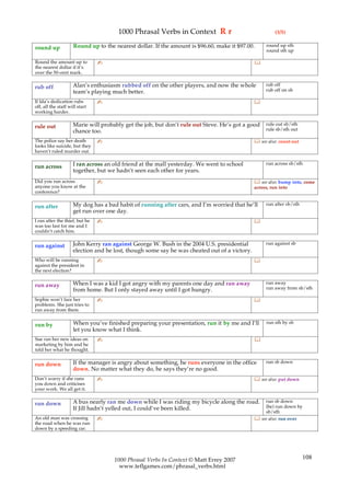1000 Phrasal Verbs in Context R r                                 (3/5)

                     Round up to the nearest dollar. If the amount is $96.60, make it $97.00.      round up sth
round up                                                                                           round sth up

Round the amount up to          ✍                                                             
the nearest dollar if it’s
over the 50-cent mark.

                     Alan’s enthusiasm rubbed off on the other players, and now the whole          rub off
rub off                                                                                            rub off on sb
                     team’s playing much better.
If Ida’s dedication rubs        ✍                                                             
off, all the staff will start
working harder.

                     Marie will probably get the job, but don’t rule out Steve. He’s got a good    rule out sb/sth
rule out                                                                                           rule sb/sth out
                     chance too.
The police say her death        ✍                                                              see also: count out
looks like suicide, but they
haven’t ruled murder out.

                     I ran across an old friend at the mall yesterday. We went to school           run across sb/sth
run across
                     together, but we hadn’t seen each other for years.
Did you run across              ✍                                                              see also: bump into, come
anyone you know at the                                                                        across, run into
conference?

                     My dog has a bad habit of running after cars, and I’m worried that he’ll      run after sb/sth
run after
                     get run over one day.
I ran after the thief, but he   ✍                                                             
was too fast for me and I
couldn’t catch him.

                     John Kerry ran against George W. Bush in the 2004 U.S. presidential           run against sb
run against
                     election and he lost, though some say he was cheated out of a victory.
Who will be running             ✍                                                             
against the president in
the next election?

                     When I was a kid I got angry with my parents one day and ran away             run away
run away                                                                                           run away from sb/sth
                     from home. But I only stayed away until I got hungry.
Sophie won’t face her           ✍                                                             
problems. She just tries to
run away from them.

                     When you’ve finished preparing your presentation, run it by me and I’ll       run sth by sb
run by
                     let you know what I think.
Sue ran her new ideas on        ✍                                                             
marketing by him and he
told her what he thought.

                     If the manager is angry about something, he runs everyone in the office       run sb down
run down
                     down. No matter what they do, he says they’re no good.
Don’t worry if she runs         ✍                                                              see also: put down
you down and criticises
your work. We all get it.

                     A bus nearly ran me down while I was riding my bicycle along the road.       run sb down
run down                                                                                          (be) run down by
                     If Jill hadn’t yelled out, I could’ve been killed.
                                                                                                  sb/sth
An old man was crossing         ✍                                                              see also: run over
the road when he was run
down by a speeding car.




                                     1000 Phrasal Verbs In Context © Matt Errey 2007                                  108
                                       www.teflgames.com/phrasal_verbs.html
 