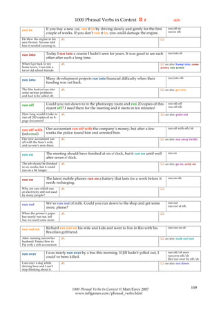1000 Phrasal Verbs in Context R r                                   (4/5)

                   If you buy a new car, run it in by driving slowly and gently for the first       run sth in
run in                                                                                              run in sth
                   couple of weeks. If you don’t run it in, you could damage the engine.
He blew the engine in his       ✍                                                              
new Ferrari. No-one told
him it needed running in.

                   Today I ran into a cousin I hadn’t seen for years. It was good to see each       run into sb
run into
                   other after such a long time.
When I go back to my            ✍                                                               see also: bump into, come
home town, I run into a                                                                        across, run across
lot of old school friends.

                   Many development projects ran into financial difficulty when their               run into sth
run into
                   funding was cut back.
The film festival ran into      ✍                                                               see also: get into
some serious problems
and had to be called off.

                    Could you run down to in the photocopy room and run 20 copies of this            run sth off
run off                                                                                              run off sth
                    report off? I need them for the meeting and it starts in ten minutes!
How long would it take to       ✍                                                               see also: print out
run off 200 copies of an 8-
page document?

                   Our accountant ran off with the company’s money, but after a few                 run off with sth/sb
run off with
(informal)         weeks the police found him and arrested him.
Our new accountant ran          ✍                                                               see also: run away (with)
off with the boss’s wife,
and no-one’s seen them.

                   The meeting should have finished at six o’clock, but it ran on until well        run on
run on
                   after seven o’clock.
The job should be finished      ✍                                                               see also: go on, carry on
in six weeks, but it could
run on a bit longer.

                   The latest mobile phones run on a battery that lasts for a week before it        run on sth
run on
                   needs recharging.
Why are cars which run          ✍                                                              
on electricity still not used
by many people?

                   We’ve run out of milk. Could you run down to the shop and get some               run out
run out                                                                                             run out of sth
                   more, please?
When the printer’s paper        ✍                                                              
has nearly run out, tell
Sue we need some more.

                   Richard ran out on his wife and kids and went to live in Rio with his            run out on sb
run out on
                   Brazilian girlfriend.
After running out on her        ✍                                                               see also: walk out (on)
husband, Emma flew to
Fiji with a rich accountant.

                   I was nearly run over by a bus this morning. If Jill hadn’t yelled out, I       run sth/sb over
run over                                                                                           run over sth/sb
                   could’ve been killed.
                                                                                                   (be) run over by sth/sb
I ran over a dog while          ✍                                                               see also: run down
driving here and I can’t
stop thinking about it.




                                    1000 Phrasal Verbs In Context © Matt Errey 2007                                    109
                                      www.teflgames.com/phrasal_verbs.html
 
