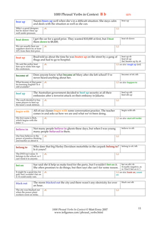 1000 Phrasal Verbs in Context B b                                  (2/7)

                   Naomi bears up well when she’s in a difficult situation. She stays calm          bear up
bear up
                   and deals with the situation as well as she can.
Mike’s a good designer,       ✍                                                               
but he doesn’t bear up
well under pressure.

                   I got the car for a good price. They wanted $10,000 at first, but I beat         beat sb down
beat down
                   them down to $8,400.
We can usually beat our       ✍                                                               
suppliers down by at least
10% from their first price.

                   Brad told us about the time he was beaten up on the street by a gang of        beat up sb
beat up                                                                                           beat sb up
                   thugs and had to go to hospital.
                                                                                                  (be) beaten up by sb
He said the police beat       ✍                                                                see also: rough up (inf)
him up to make him sign
the confession.

                   Does anyone know what became of Mary after she left school? I’ve                 become of sb/sth
become of
                   never heard anything about her.
What became of that game      ✍                                                                see also: happen to
for learning English? Is it
still available?

                   The Australian government decided to beef up security at all their               beef up sth
beef up                                                                                             beef sth up
                   embassies after a terrorist attack on their embassy in Jakarta.
The coach decided to buy      ✍                                                               
some players to beef up
the team’s weak defence.

                   All of our classes begin with some conversation practice. The teacher            begin with sth
begin with
                   comes in and asks us how we are and what we’ve been doing.
His first name is Rick,       ✍                                                                see also: start off (with)
which begins with the
letter ‘r’.

                   Not many people believe in ghosts these days, but when I was young               believe in sth
believe in
                   many people believed in them.
Our boss believes in the      ✍                                                               
power of positive thinking
and teaches us about it.

                   Who does that big Harley Davidson motorbike in the carpark belong to?            belong to sb/sth
belong to
                   Is it yours?
The DVD isn’t mine. It        ✍                                                               
belongs to the school, so I
can’t lend it to anyone.

                   Sue said she’d help us make food for the party, but I wouldn’t bet on it.      bet on sth/sb
bet on                                                                                            (Usually negative, as
                   She often promises to do things, but then says she can’t for some reason.
                                                                                                  in ‘Don’t bet on it.’)
It might be a good day for    ✍                                                                see also: bank on, count
golf, but I wouldn’t bet on                                                                   on
it. It could easily rain.

                   The storm blacked out the city and there wasn’t any electricity for over         black out sth
black out
                   an hour.
The city was blacked out      ✍                                                               
when the power plant
workers went on strike.




                                   1000 Phrasal Verbs In Context © Matt Errey 2007                                     11
                                     www.teflgames.com/phrasal_verbs.html
 