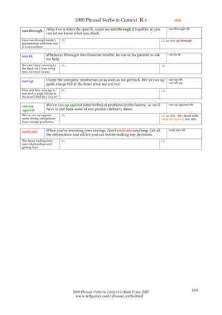 1000 Phrasal Verbs in Context R r                                 (5/5)

                  After I’ve written the speech, could we run through it together so you         run through sth
run through
                  can let me know what you think.
I just ran through Justin’s   ✍                                                              see also: go through
presentation with him and
it was excellent.

                  Whenever Brian got into financial trouble, he ran to his parents to ask        run to sb
run to
                  for help.
We can’t keep running to      ✍                                                             
the bank for a loan every
time we need money.

                  I hope the company reimburses us as soon as we get back. We’ve run up          run up sth
run up                                                                                           run sth up
                  quite a large bill at the hotel since we arrived.
How did they manage to        ✍                                                             
run such a huge bill up at
the hotel? Did they buy it?

                  We’ve run up against some technical problems in the factory, so we’ll          run up against sth
run up
against           have to put back some of our product delivery dates.
We’ve run up against          ✍                                                              see also: (be) faced with,
some strong competition                                                                     come up against, run into
from foreign producers.

                  When you’re investing your savings, don’t rush into anything. Get all          rush into sth
rush into
                  the information and advice you can before making any decisions.
She keeps rushing into        ✍                                                             
new relationships and
getting hurt.




                                  1000 Phrasal Verbs In Context © Matt Errey 2007                                    110
                                    www.teflgames.com/phrasal_verbs.html
 