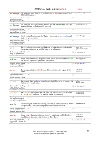 1000 Phrasal Verbs in Context S s                                 (2/13)

                    We’d agreed to do the job, so we had to see it through no matter how           see sth through
see through
                    difficult it became.
Once we’re committed to        ✍                                                               see also: see out
something, we see it
through no matter what.

                    Bill said he’d stopped drinking alcohol, but Joe saw through him right         see through sb/sth
see through
                    away and knew he hadn’t really stopped.
Addicts beg doctors for        ✍                                                              
pain drugs, but those who
see through the act refuse.

                    Don’t worry about money. We’ll give you enough to see you through              see sb through
see through
                    until you get a new job.
.Head office says they’ll      ✍                                                              
send enough funds to see
us through this month.

                    The organising committee asked Gerard to make an advertisement for             see to sth
see to                                                                                             get/have sth seen to
                    the next seminar and he said he’d see to it right away.
That’s a nasty cut. You’d      ✍                                                               see also: attend to
better go to the hospital
and have it seen to.

                    When her husband was diagnosed with cancer, she decided to seek out            seek out sth/sb
seek out                                                                                           seek sth/sb out
                    the world’s top cancer specialists to treat him.
We were advised to seek        ✍                                                               see also: look for
out the most experienced
lawyers we could find.

                    The company had to sell off some of its assets in order to pay off its         sell off sth
sell off                                                                                           sell sth off
                    debts.
The company’s owner            ✍                                                              
sold his own assets off to
pay his company’s debts.

                    The nearest shop had sold out of bread, so she had to go to another one        sell out
sell out                                                                                           sell out of sth
                    further away to get some.
If our retailers are selling   ✍                                                               see also: run out
out of stock, they need
more frequent deliveries.

                    The book I ordered arrived in the mail, but it wasn’t in good condition        send sth back
send back                                                                                          send back sth
                    so I sent it back and now I’m waiting for the replacement.
Too many orders are sent       ✍                                                              
back damaged, so we’ll
strengthen our packaging.

                    If someone gets hurt in the factory, send for an ambulance and a doctor        send for sth/sb
send for
                    straight away. You don’t need permission from anyone first.
Tell the job applicants to     ✍                                                              
wait in reception until
someone sends for them.

                    If you send off your application forms by registered mail today, they          send off sth
send off                                                                                           send sth off
                    should get to the universities in two or three days.
Make sure you send the         ✍                                                               see also: mail out
orders off by Friday at the
latest.




                                    1000 Phrasal Verbs In Context © Matt Errey 2007                                   113
                                      www.teflgames.com/phrasal_verbs.html
 