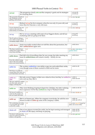 1000 Phrasal Verbs in Context S s                                  (4/13)

                  The prospectus clearly sets out the company’s goals and its strategies          set out sth
set out                                                                                           set sth out
                  for reaching them.
The guarantee should set      ✍                                                              see also: lay out
the conditions out for
getting a full refund.

                  Richard set up his first company when he was only 16 years old, and             set up sth
set up                                                                                            set sth up
                  since then he’s become a very rich man.
To set a business up, you     ✍                                                              see also: start up
need an idea and you
need money or investors.

                  We’ve set up a meeting with some of our biggest clients, and all our            set up sth
set up                                                                                            set sth up
                  marketing staff are going to be there.
The IT staff are setting a    ✍                                                             
new online system up for
managing supply chains.

                  Anna was really excited when we told her about her promotion, but               settle down
settle down
                  she’s settled down again now.
The share markets have        ✍                                                              see also: calm down,
settled down again after a                                                                  quieten down
very busy morning.

                  Dad did a lot of travelling when he was young, but after meeting my             settle down
settle down
                  mum he settled down and raised a family – luckily for me.
Even the wildest young        ✍                                                             
men in the town settled
down and raised families.

                  The workers settled for a ten-dollar wage rise and ended their strike,          settle for sth
settle for
                  even though some of them wanted to hold out for more.
We’ll have to settle for      ✍                                                             
second place this time, but
we’ll beat them next time.

                  My kids weren’t happy in their new school at first, but they’ve settled in      settle in
settle in /                                                                                       settle into sth
into              now and say they like it.
The new staff have settled    ✍                                                             
into their jobs and seem
happy working here.

                  They were thinking of going to Japan for a holiday, but after realising         settle on sth/sb
settle on
                  how expensive it’d be they settled on a trip to Thailand instead.
We haven’t settled on a       ✍                                                              see also: decide on
name for the puppy yet,
but we’ll pick one soon.

                  Bob is an honest guy. When his company went broke, he sold his own              settle up
settle up                                                                                         settle up with sb
                  house in order to settle up some of his company’s debts.
We’re checking out today      ✍                                                              see also: pay off (used for
so we’ll settle up as soon                                                                  debts, but not for bills)
as the bill’s ready.

                  One of our players twisted his ankle, but he kept running and managed           shake off sth
shake off                                                                                         shake sth off
                  to shake off the injury and keep on playing.
He doesn’t often get sick,    ✍                                                              see also: get over
and even when he does he
shakes it off quickly.




                                  1000 Phrasal Verbs In Context © Matt Errey 2007                                       115
                                    www.teflgames.com/phrasal_verbs.html
 