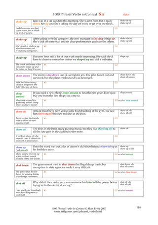 1000 Phrasal Verbs in Context S s                                 (5/13)

                    Jane was in a car accident this morning. She wasn’t hurt, but it really        shake sb up
shake up                                                                                           shake up sb
                    shook her up and she’s taking the day off work to get over the shock.
Luckily no-one was hurt         ✍                                                             
in the storm, but it shook
up a lot of people.

                    After taking over the company, the new manager is shaking things up.           shake sth up
shake up                                                                                           shake up sth
                    She’s laid off some staff and set clear performance goals for the others.
She’s good at shaking up        ✍                                                             
administrations and
revitalising companies.

                    Our new boss said a lot of our work needs improving. She said she’d            shape up
shape up
                    have to dismiss some of us unless we shaped up and did a lot better.
The coach told some of his      ✍                                                             
players to shape up and
do better, or they’d be out.

                    The enemy shot down one of our fighter jets. The pilot bailed out and          shoot down sth
shoot down                                                                                         shoot sth down
                    survived, but the plane crashed and was destroyed.
Julia shot down every           ✍                                                             
idea Joe proposed. She
didn’t like any of them.

                    If you need a new phone, shop around to find the best price. Don’t just        shop around
shop
around              buy one from the first shop you come to.
Shopping around is a            ✍                                                              see also: look around
good way to find cheap
prices and save money.

                    Arnold must have been doing some bodybuilding at the gym. We saw               show off sth
show off                                                                                           show sth off
                    him showing off his new muscles at the pool.
Terry invited his friends       ✍                                                             
over to show his new
apartment off.

                    The boys in the band enjoy playing music, but they like showing off to         show off
show off
                    all the cute girls in the audience even more.
If her kids show off, she       ✍                                                             
says it’s cute. If other kids
show off, it annoys her.

                    Once the word was out, a lot of Aaron’s old school friends showed up at        show up
show up                                                                                            show up at sth
(informal)          his birthday party.
Many people showed up           ✍                                                              see also: turn up
at the product launch
because of the free drinks.

                    The government tried to shut down the illegal drugs trade, but                 shut down sth
shut down                                                                                          shut sth down
                    corruption in state agencies made it very difficult.
The police shut the bar         ✍                                                              see also: close down
down for serving drinks
to underage customers.

                    Why didn’t they make very sure someone had shut off the power before           shut off sth
shut off                                                                                           shut sth off
                    trying to fix the electrical wiring?
I can smell gas. Somebody       ✍                                                              see also: turn off
must have forgotten to
shut it off.




                                    1000 Phrasal Verbs In Context © Matt Errey 2007                                  116
                                      www.teflgames.com/phrasal_verbs.html
 