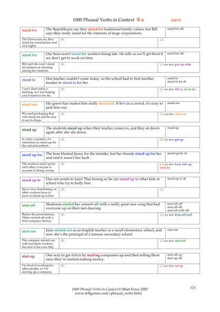 1000 Phrasal Verbs in Context S s                                  (10/13)

                   The Republicans say they stand for traditional family values, but Bill         stand for sth
stand for
                   says they really stand for the interests of large corporations.
The Democrats say they         ✍                                                            
stand for social justice and
civil rights.

                   Our boss won’t stand for workers being late. He tells us we’ll get fired if    stand for sth
stand for
                   we don’t get to work on time.
She said she won’t stand       ✍                                                             see also: put up with
for laziness or cheating
among her students.

                   Our teacher couldn’t come today, so the school had to find another             stand in
stand in                                                                                          stand in for sb
                   teacher to stand in for her.
I can’t chair today’s          ✍                                                             see also: fill in, sit in for
meeting, so I was hoping
you’d stand in for me.

                   His green hair makes him really stand out. If he’s in a crowd, it’s easy to    stand out
stand out
                   pick him out.
We need packaging that         ✍                                                             see also: stick out
will stand out and be easy
to see in shops.

                   The students stand up when their teacher comes in, and they sit down           stand up
stand up
                   again after she sits down.
In many countries, it’s        ✍                                                             see also: get up
customary to stand up for
the national anthem.

                   The boss blamed Jenny for the mistake, but her friends stood up for her        stand up for sb
stand up for
                   and said it wasn’t her fault.
The workers stand up for       ✍                                                             see also: back (sb) up,
each other if anyone is                                                                     stick by
accused of doing wrong.

                   Our son wants to learn Thai boxing so he can stand up to other kids at         stand up to sb
stand up to
                   school who try to bully him.
Jim is very dominating, so     ✍                                                            
other workers have to
learn to stand up to him.

                   Madonna started her concert off with a really great new song that had        start sth off
start off                                                                                       start off sth
                   everyone up on their feet dancing.
                                                                                                start off with sth
Before the presentations,      ✍                                                             see also: kick off (inf)
Helen started off with a
brief company history.


                   Julia started out as an English teacher in a small elementary school, and      start out
start out
                   now she’s the principal of a famous secondary school.
The company started out        ✍                                                             see also: start off
with just three workers,
but now it has over fifty.

                   One way to get rich is by starting companies up and then selling them          start sth up
start up                                                                                          start up sth
                   once they’ve started making money.
I’m tired of working for       ✍                                                             see also: set up
other people, so I’m
starting up a company.




                                   1000 Phrasal Verbs In Context © Matt Errey 2007                                    121
                                     www.teflgames.com/phrasal_verbs.html
 