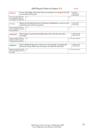 1000 Phrasal Verbs in Context S s                            (13/13)

                  It was a hot night, and no one else was around, so we stripped off and     strip off
strip off                                                                                    strip sth off
                  swam naked in the pool.
                                                                                             strip off sth
It was very hot when the      ✍                                                         
air conditioner broke so
we stripped our shirts off.

                  Before he’d finished his lecture, Professor Dumbledoor summed up by        sum up sth
sum up                                                                                       sum sth up
                  repeating some of his main points.
After summing his ideas       ✍                                                         
up, the speaker answered
some questions.

                  Who forgot to switch off the lights before they left the house this        switch off sth
switch off                                                                                   switch sth off
                  morning?
I don’t usually switch my     ✍                                                          see also: turn off
computer off, but it goes
to sleep itself sometimes.

                  Don’t switch on the power until you’re sure nobody is touching the         switch on sth
switch on                                                                                    switch sth on
                  electrical wiring. Make sure you keep it switched off until then.
Someone forgot to switch      ✍                                                          see also: turn on
the answering machine on
last night.




                                  1000 Phrasal Verbs In Context © Matt Errey 2007                              124
                                    www.teflgames.com/phrasal_verbs.html
 