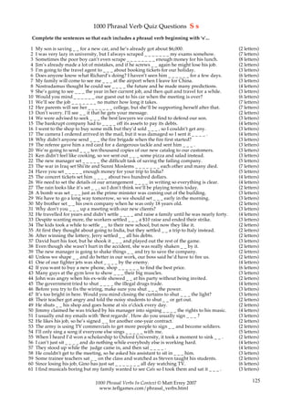 1000 Phrasal Verb Quiz Questions S s
 Complete the sentences so that each includes a phrasal verb beginning with ‘s’...

 1   My son is saving _ _ for a new car, and he’s already got about $6,000.                           (2 letters)
 2   I was very lazy in university, but I always scraped _ _ _ _ _ _ _ my exams somehow.              (7 letters)
 3   Sometimes the poor boy can’t even scrape _ _ _ _ _ _ _ _ enough money for his lunch.             (8 letters)
 4   Jim’s already made a lot of mistakes, and if he screws _ _ again he might lose his job.          (2 letters)
 5   I’m going to the travel agent to _ _ _ about booking tickets for our holiday.                    (3 letters)
 6   Does anyone know what Richard’s doing? I haven’t seen him _ _ _ _ _ _ for a few days.            (6 letters)
 7   My family will come to see me _ _ _ at the airport when I leave for China.                       (3 letters)
 8   Nostradamus thought he could see _ _ _ _ the future and he made many predictions.                (4 letters)
 9   She’s going to see _ _ _ the year in her current job, and then quit and travel for a while.      (3 letters)
10   Would you mind _ _ _ _ _ _ our guest out to his car when the meeting is over?                    (6 letters)
11   We’ll see the job _ _ _ _ _ _ _ no matter how long it takes.                                     (7 letters)
12   Her parents will see her _ _ _ _ _ _ _ college, but she’ll be supporting herself after that.     (7 letters)
13   Don’t worry. I’ll see _ _ it that he gets your message.                                          (2 letters)
14   We were advised to seek _ _ _ the best lawyers we could find to defend our son.                  (3 letters)
15   The bankrupt company had to _ _ _ _ off its assets to pay its debts.                             (4 letters)
16   I went to the shop to buy some milk but they’d sold _ _ _ , so I couldn’t get any.               (3 letters)
17   The camera I ordered arrived in the mail, but it was damaged so I sent it _ _ _ _ .              (4 letters)
18   Why didn’t anyone send _ _ _ the fire brigade when the fire first started?                       (3 letters)
19   The referee gave him a red card for a dangerous tackle and sent him _ _ _ .                      (3 letters)
20   We’re going to send _ _ _ ten thousand copies of our new catalog to our customers.               (3 letters)
21   Ken didn’t feel like cooking, so we sent out _ _ _ some pizza and salad instead.                 (3 letters)
22   The new manager set _ _ _ _ _ the difficult task of saving the failing company.                  (5 letters)
23   The war in Iraq set Shi'ite and Sunni Moslems _ _ _ _ _ _ _ each other and many died.            (7 letters)
24   Have you set _ _ _ _ _ enough money for your trip to India?                                      (5 letters)
25   The concert tickets set him _ _ _ _ about two hundred dollars.                                   (4 letters)
26   We need to set the details of our arrangement _ _ _ _ in writing so everything is clear.         (4 letters)
27   The rain looks like it’s set _ _ , so I don’t think we’ll be playing tennis today.               (2 letters)
28   A bomb was set _ _ _ just as the prime minister was coming out of the building.                  (3 letters)
29   We have to go a long way tomorrow, so we should set _ _ _ early in the morning.                  (3 letters)
30   My brother set _ _ his own company when he was only 18 years old.                                (2 letters)
31   Why don’t you _ _ _ up a meeting with our new clients?                                           (3 letters)
32   He travelled for years and didn’t settle _ _ _ _ and raise a family until he was nearly forty.   (4 letters)
33   Despite wanting more, the workers settled _ _ _ a $10 raise and ended their strike.              (3 letters)
34   The kids took a while to settle _ _ to their new school, but now they like it.                   (2 letters)
35   At first they thought about going to India, but they settled _ _ a trip to Italy instead.        (2 letters)
36   After winning the lottery, Jerry settled _ _ all his debts.                                      (2 letters)
37   David hurt his foot, but he shook it _ _ _ and played out the rest of the game.                  (3 letters)
38   Even though she wasn’t hurt in the accident, she was really shaken _ _ by it.                    (2 letters)
39   The new manager is going to shake things _ _ and try to save the company.                        (2 letters)
40   Unless we shape _ _ and do better in our work, our boss said he’d have to fire us.               (2 letters)
41   One of our fighter jets was shot _ _ _ _ by the enemy.                                           (4 letters)
42   If you want to buy a new phone, shop _ _ _ _ _ _ to find the best price.                         (6 letters)
43   Many guys at the gym love to show _ _ _ their big muscles.                                       (3 letters)
44   John was angry when his ex-wife showed _ _ at his party without being invited.                   (2 letters)
45   The government tried to shut _ _ _ _ the illegal drugs trade.                                    (4 letters)
46   Before you try to fix the wiring, make sure you shut _ _ _ the power.                            (3 letters)
47   It’s too bright in here. Would you mind closing the curtains to shut _ _ _ the light?            (3 letters)
48   Their teacher got angry and told the noisy students to shut _ _ or get out.                      (2 letters)
49   He shuts _ _ his shop and goes home at six o’clock every day.                                    (2 letters)
50   Jimmy claimed he was tricked by his manager into signing _ _ _ _ the rights to his music.        (4 letters)
51   I usually end my emails with ‘Best regards’. How do you usually sign _ _ _ ?                     (3 letters)
52   He likes his job, so he’s signed _ _ for another one-year contract.                              (2 letters)
53   The army is using TV commercials to get more people to sign _ _ and become soldiers.             (2 letters)
54   I’ll only sing a song if everyone else sings _ _ _ _ _ with me.                                  (5 letters)
55   When I heard I’d won a scholarship to Oxford University, it took a moment to sink _ _ .          (2 letters)
56   I can’t just sit _ _ _ _ and do nothing while everybody else is working hard.                    (4 letters)
57   They stood up while the judge came in, and then sat _ _ _ _ .                                    (4 letters)
58   He couldn’t get to the meeting, so he asked his assistant to sit in _ _ _ him.                   (3 letters)
59   Some trainee teachers sat _ _ on the class and watched as Steven taught his students.            (2 letters)
60   Since losing his job, Gino has just sat _ _ _ _ _ _ _ all day watching TV.                       (6 letters)
61   I find musicals boring but my family wanted to see Cats so I took them and sat it _ _ _ .        (3 letters)

                                  1000 Phrasal Verbs In Context © Matt Errey 2007                            125
                                    www.teflgames.com/phrasal_verbs.html
 