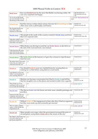1000 Phrasal Verbs in Context B b                                   (4/7)

                  Ken was bowled over by the news that Barbie was having a baby. He                (be) bowled over
bowl over                                                                                          (be) bowled over by
                  was very surprised and happy.
                                                                                                   sth
As we sat on the beach,      ✍                                                               see also: (be) knocked out
we were bowled over by                                                                      (inf.)
the beauty of the sunset.

                  Karl has always written about science, but now he’s branching out into          branch out
branch out                                                                                        branch out into sth
                  other areas such as philosophy and history.
We should branch out         ✍                                                              
into other types of
business to diversify.

                  The people in the south of the country wanted to break away and form            break away
break away                                                                                        break away from sth
                  their own separate state.
After the conflict, a few    ✍                                                              
politicians broke away to
form their own party.

                  When Katie was driving to work her car broke down, so she left it on            break down
break down
                  the side of the road and took a taxi instead.
Talks between the army       ✍                                                              
and rebels broke down
after more bomb attacks.

                  She broke down at the funeral, so I gave her a tissue to wipe the tears         break down
break down
                  from her eyes.
He broke down and cried      ✍                                                              
when his son’s body was
returned from the war.

                  You should break in your new football boots by wearing them at                  break in sth
break in                                                                                          break sth in
                  training for a while before using them in a real match.
I got blisters on my feet    ✍                                                              
while I was breaking my
new running shoes in.

                  Martina was having a conversation but I had to break in and tell her            break in
break in                                                                                          break in on sth
                  that her daughter was on the phone and needed to talk to her urgently.
They broke in on our         ✍                                                               see also: butt in
meeting to tell us we had
to evacuate the building.

                  The thieves broke into the house and stole some valuable paintings and          break into sth
break into
                  jewellery.
Someone broke into our       ✍                                                              
computer network and
stole some important data.

                  William broke off his engagement to Kate after they’d had an argument,          break off sth
break off                                                                                         break sth off
                  but they soon made up and eventually got married.
The two sides couldn’t       ✍                                                               see also: call off
agree, so they broke the
negotiations off.

                  Many people were angry when the government increased the price of               break out
break out                                                                                         break out in sth
                  oil and petrol, and protests broke out on the streets of the city.
My father’s skin broke out   ✍                                                              
in a rash when he was
giving up cigarettes.




                                  1000 Phrasal Verbs In Context © Matt Errey 2007                                    13
                                    www.teflgames.com/phrasal_verbs.html
 