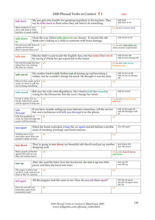 1000 Phrasal Verbs in Context T t                                   (4/8)

                  My son gets into trouble for speaking impolitely to his teachers. They          talk back
talk back                                                                                         talk back to sb
                  say he talks back to them when they ask him to do something.
Most students in Asia         ✍                                                               see also: answer back
don’t talk back to their
teachers or speak rudely.

                  I hate the way Helen talks down to our cleaner. It sounds like she               talk down to sb
talk down
to                thinks she’s talking to a child or someone with brain damage.
Do you ever talk down to      ✍                                                               see also: look down on
people just because                                                                          (also assumes superiority)
they’re poorer than you?

                  Miyoko didn’t want to join the English class, but Sue talked her into it        talk sb into sth
talk into                                                                                         talk sb into (doing) sth
                  by saying it’d help her get a good job in the future.
He told the judge his boss    ✍                                                               see also: talk round,
talked him into making                                                                       bring around
the false tax claims.

                  His mother tried to talk Nathan out of joining up and becoming a                talk sb out of sth
talk out of                                                                                       talk sb out of (doing)
                  soldier, but he wouldn’t change his mind. He thought it was his duty.
                                                                                                  sth
Once Lei has made up her      ✍                                                              
mind, it’s hard to talk her
out of doing something.

                  Bob says his wife votes Republican. He’s tried to talk her round to             talk sb round
talk round
                  voting for the Democrats, but she won’t change her mind.
It took a while, but we       ✍                                                               see also: bring around,
finally talked him round                                                                     talk into
and he agreed to help out.

                  If you have trouble setting up your internet connection, call the service       talk sb through sth
talk                                                                                              talk sth through with
through           line and a technician will talk you through it on the phone.
                                                                                                  sb
If he has problems at         ✍                                                              
work, he talks through the
issues with his friends.

                  When the bomb exploded, it tore the car apart and left behind a terrible        tear sth apart
tear apart
                  scene of smoking wreckage and burnt remains.
Nothing tears more            ✍                                                              
marriages apart than one
partner’s abuse of trust.

                  They’re going to tear down our beautiful old church and put up another          tear down sth
tear down                                                                                         tear sth down
                  shopping mall.
Many people protested         ✍                                                               see also: knock down,
against the plan to tear                                                                     pull down
their old market down.

                  After she read the letter from her boyfriend, she tore it up into little        tear up sth
tear up                                                                                           tear sth up
                  pieces and then she burst into tears.
The angry workers tore        ✍                                                              
up their work contracts in
front of the TV cameras.

                  All the puppies look the same to me. How do you tell them apart?                tell sth/sb apart
tell apart                                                                                        tell sth/sb apart from
                                                                                                  sth/sb
How do you tell real          ✍                                                              
banknotes apart from
counterfeit ones?




                                   1000 Phrasal Verbs In Context © Matt Errey 2007                                     130
                                     www.teflgames.com/phrasal_verbs.html
 